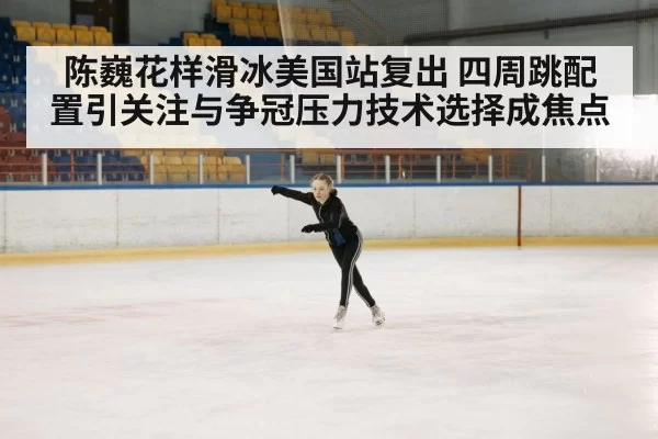 陈巍花样滑冰美国站复出 四周跳配置引关注与争冠压力技术选择成焦点