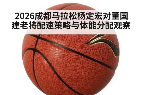2026成都马拉松杨定宏对董国建老将配速策略与体能分配观察